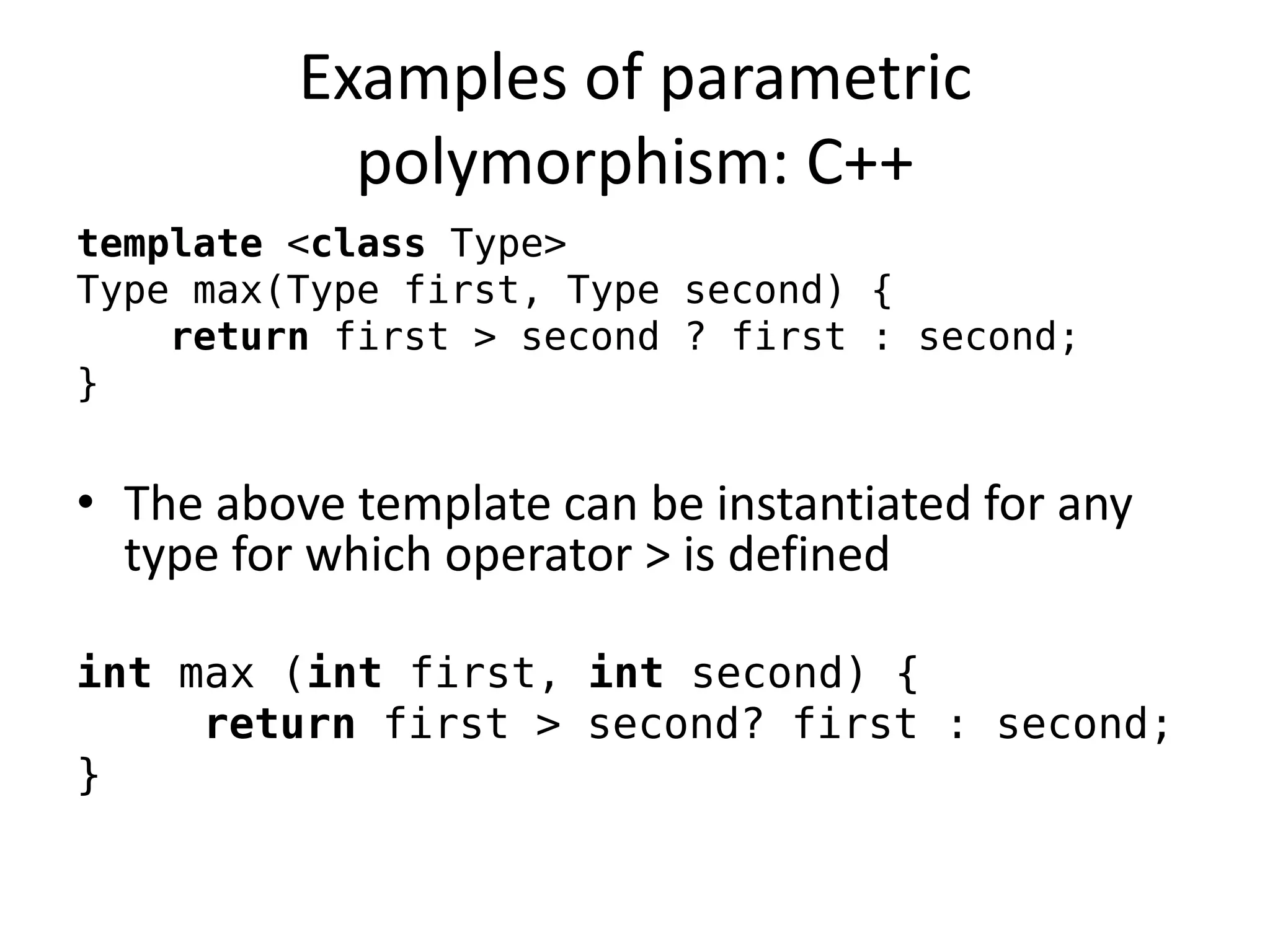 Examples of parametric polymorphism: C++ 
template <class Type> 
Type max(Type first, Type second) { 
return first > second ? first : second; 
} 
•The above template can be instantiated for any type for which operator > is defined 
int max (int first, int second) { 
return first > second? first : second; 
}  