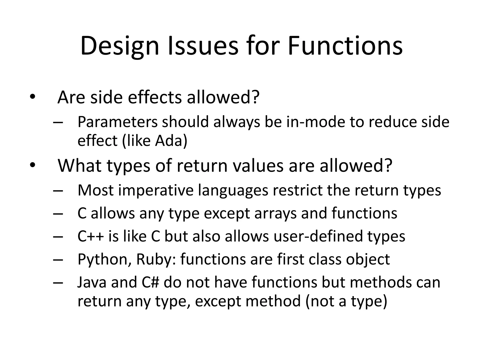 Design Issues for Functions 
•Are side effects allowed? 
–Parameters should always be in-mode to reduce side effect (like Ada) 
•What types of return values are allowed? 
–Most imperative languages restrict the return types 
–C allows any type except arrays and functions 
–C++ is like C but also allows user-defined types 
–Python, Ruby: functions are first class object 
–Java and C# do not have functions but methods can return any type, except method (not a type)  