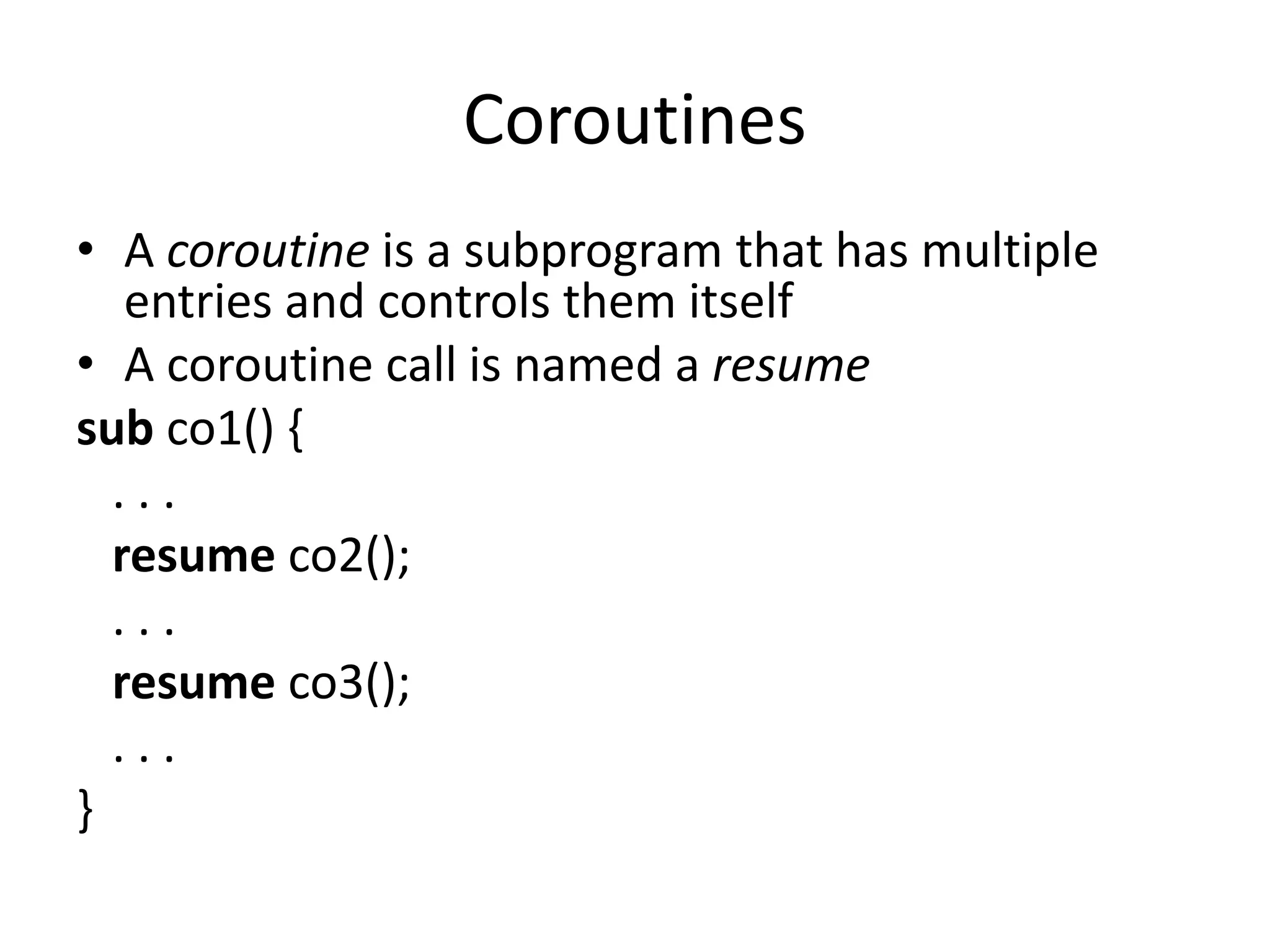 •A coroutine is a subprogram that has multiple entries and controls them itself 
•A coroutine call is named a resume 
sub co1() { 
. . . 
resume co2(); 
. . . 
resume co3(); 
. . . 
} 
Coroutines  