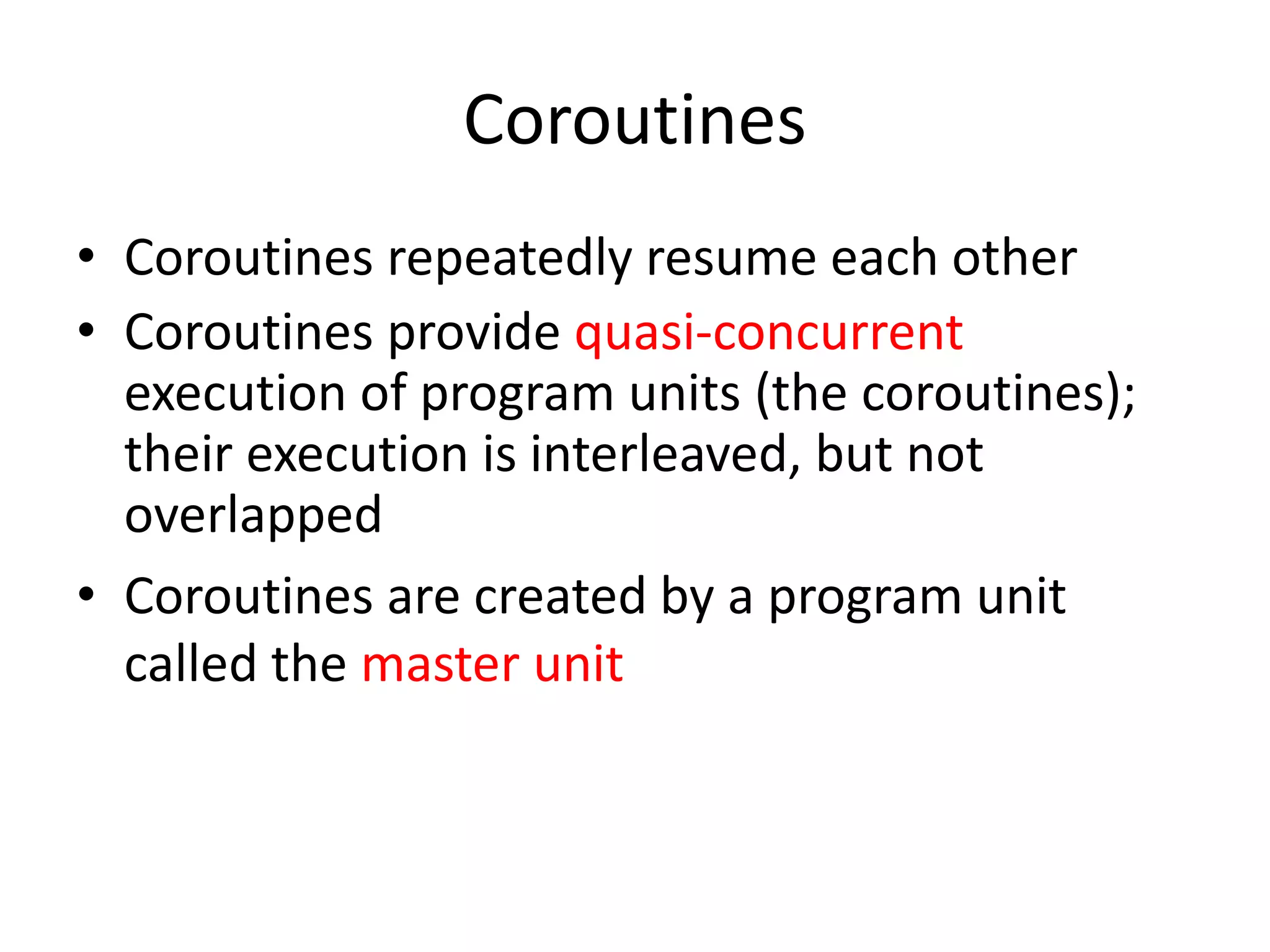 Coroutines 
•Coroutines repeatedly resume each other 
•Coroutines provide quasi-concurrent execution of program units (the coroutines); their execution is interleaved, but not overlapped 
•Coroutines are created by a program unit called the master unit  