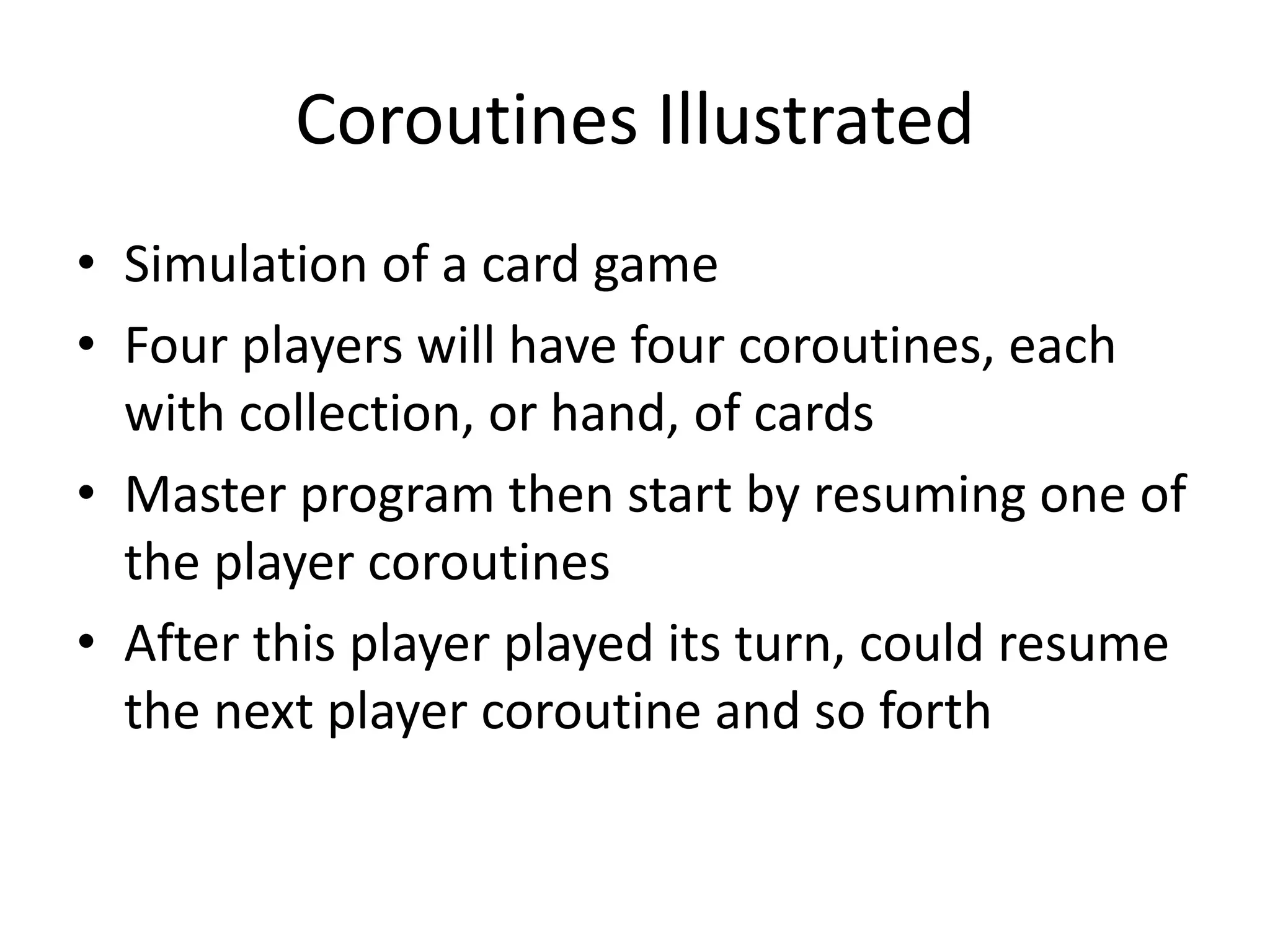 Coroutines Illustrated 
•Simulation of a card game 
•Four players will have four coroutines, each with collection, or hand, of cards 
•Master program then start by resuming one of the player coroutines 
•After this player played its turn, could resume the next player coroutine and so forth  
