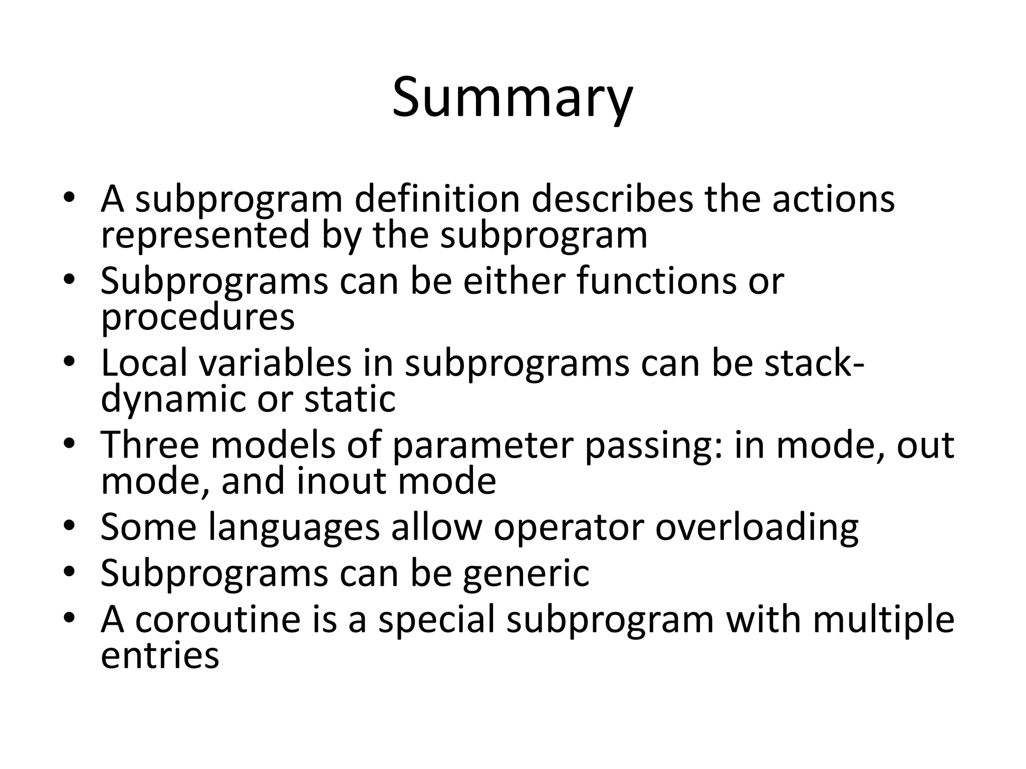 •A subprogram definition describes the actions represented by the subprogram 
•Subprograms can be either functions or procedures 
•Local variables in subprograms can be stack- dynamic or static 
•Three models of parameter passing: in mode, out mode, and inout mode 
•Some languages allow operator overloading 
•Subprograms can be generic 
•A coroutine is a special subprogram with multiple entries 
Summary 