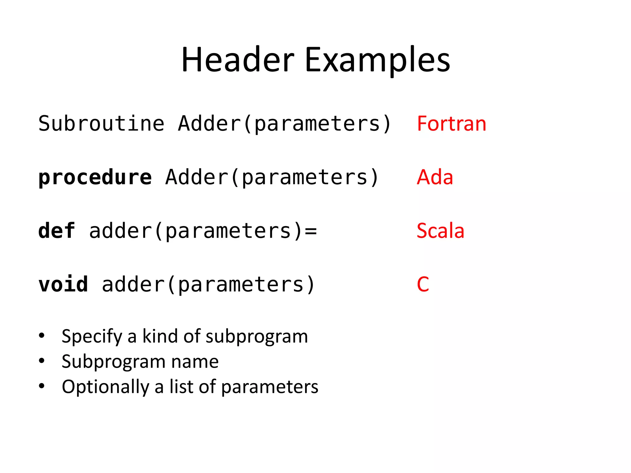 Header Examples 
Subroutine Adder(parameters) Fortran 
procedure Adder(parameters) Ada 
def adder(parameters)= Scala 
void adder(parameters) C 
•Specify a kind of subprogram 
•Subprogram name 
•Optionally a list of parameters  