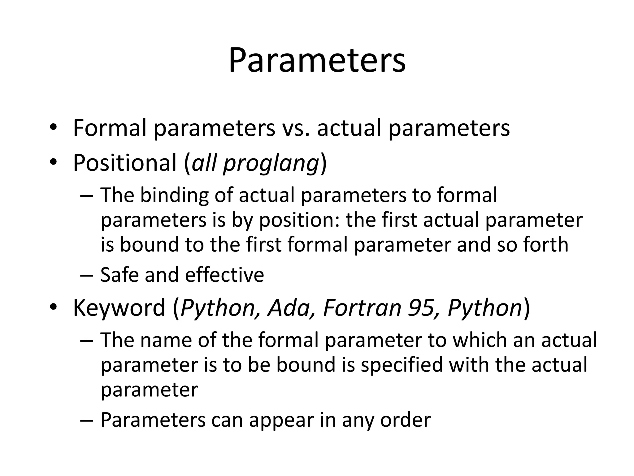 •Formal parameters vs. actual parameters 
•Positional (all proglang) 
–The binding of actual parameters to formal parameters is by position: the first actual parameter is bound to the first formal parameter and so forth 
–Safe and effective 
•Keyword (Python, Ada, Fortran 95, Python) 
–The name of the formal parameter to which an actual parameter is to be bound is specified with the actual parameter 
–Parameters can appear in any order 
Parameters  