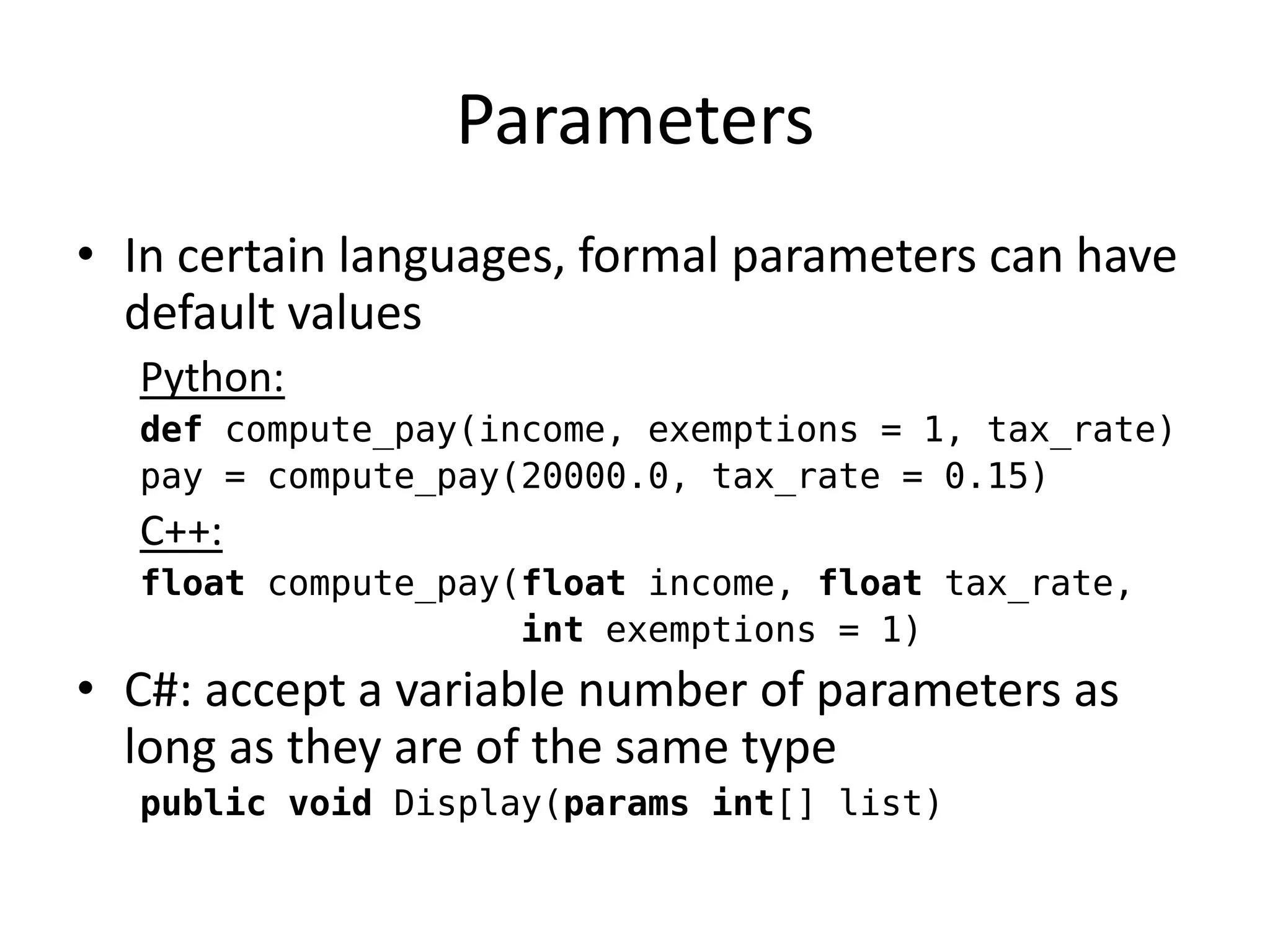 Parameters 
•In certain languages, formal parameters can have default values 
Python: 
def compute_pay(income, exemptions = 1, tax_rate) 
pay = compute_pay(20000.0, tax_rate = 0.15) 
C++: 
float compute_pay(float income, float tax_rate, 
int exemptions = 1) 
•C#: accept a variable number of parameters as long as they are of the same type 
public void Display(params int[] list)  