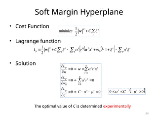 24
Soft Margin Hyperplane
• Cost Function
• Lagrange function
• Solution
 
  

 





 t
t
t
t
t
t
T
t
t
t
t
p w
x
r
C
L 



 1
2
1
0
2
w
w


t
t
C 
2
2
1
mininize w
0
0
0
0
0
1
0
1





















t
t
t
p
N
t
t
t
p
N
t
t
t
t
p
C
L
r
w
L
r
L




 x
w
w
 
0
0 

 t
t
C 
 
The optimal value of C is determined experimentally
 