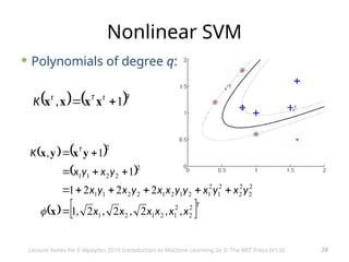 28
Nonlinear SVM
 Polynomials of degree q:
   q
t
T
t
K 1

 x
x
x
x ,
   
 
   T
T
x
x
x
x
x
x
y
x
y
x
y
y
x
x
y
x
y
x
y
x
y
x
K
2
2
2
1
2
1
2
1
2
2
2
2
2
1
2
1
2
1
2
1
2
2
1
1
2
2
2
1
1
2
2
2
2
1
2
2
2
1
1
1
,
,
,
,
,
,












x
y
x
y
x

Lecture Notes for E Alpaydın 2010 Introduction to Machine Learning 2e © The MIT Press (V1.0)
 