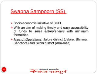 Swapna Sampoorn (SS)  Socio-economic initiative of BGFL  With an aim of making timely and easy accessibility of funds to  small entrepreneurs  with minimum formalities Area of Operations : Jalore district (Jalore, Bhinmal, Sanchore) and Sirohi district (Abu-road) 