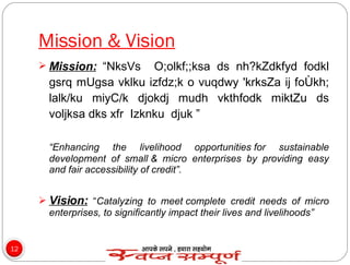 Mission & Vision Mission:  “ NksVs  O;olkf;;ksa ds nh?kZdkfyd fodkl gsrq mUgsa vklku izfdz;k o vuqdwy 'krksZa ij foÙkh; lalk/ku miyC/k djokdj mudh vkthfodk miktZu ds voljksa dks xfr  Izknku  djuk  ” “ Enhancing the livelihood opportunities for sustainable development of small & micro enterprises by providing easy and fair accessibility of credit”. Vision:   “ Catalyzing to meet complete credit needs of micro enterprises, to significantly impact their lives and livelihoods” 