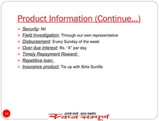 Product Information (Continue…) Security :  Nil Field Investigation:   Through our own representative Disbursement :  Every Sunday of the week Over due Interest :  Rs. “X” per day Timely Repayment Reward:  Repetitive loan:  Insurance product:  Tie up with Birla Sunlife 