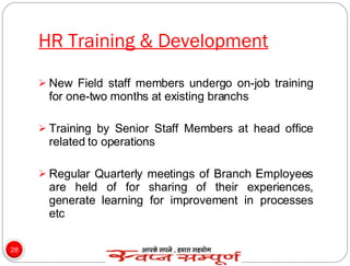 HR Training & Development New Field staff members undergo on-job training for one-two months at existing branchs Training by Senior Staff Members at head office related to operations Regular Quarterly meetings of Branch Employees are held of for sharing of their experiences, generate learning for improvement in processes etc 