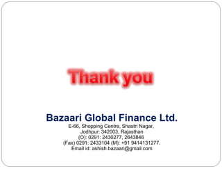 Bazaari Global Finance Ltd. E-66, Shopping Centre, Shastri Nagar,  Jodhpur: 342003, Rajasthan (O): 0291: 2430277, 2643846  (Fax) 0291: 2433104 (M): +91 9414131277. Email id: ashish.bazaari@gmail.com 