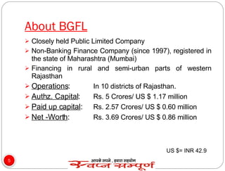 About BGFL Closely held Public Limited Company Non-Banking Finance Company (since 1997), registered in the state of Maharashtra (Mumbai) Financing in rural and semi-urban parts of western Rajasthan Operations :  In 10 districts of Rajasthan . Authz. Capital :  Rs. 5 Crores/ US $ 1.17 million  Paid up capital :  Rs. 2.57 Crores/ US $ 0.60 million  Net -Worth :  Rs. 3.69 Crores/ US $ 0.86 million  US $= INR 42.9 