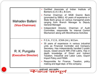 Mahadev Ballani  (Vice-Chairman) Certified Associate of Indian Institute of Bankers (C.A.I.I.B.), B.Com. Former Chairman of MGB Gramin Bank (promoted by SBBJ). 42 years of experience in State Bank group on various managerial posts ranging from Branch Manager to Deputy General Manager Independent Director, Chairman of Audit Committee, responsible for Internal Control Mechanism along with Microfinance Activities R. K. Pungalia  (Executive Director) F.C.A., F.C.S., ICWA (Int.), M.Com. 30 years of experience in various industrial units as Financial Controller and Company Secretary. Has independently handled 3 public issues, raised around INR 2100 Lakhs. Has in depth knowledge of Direct and Indirect Taxation, Industrial and Labor Laws, Export Import Policy and FEMA Responsible for Finance, Taxation, policy making and legal dept. of the company 