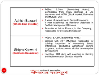 Ashish Bazaari   (Whole-time Director) PGDM, B.Com. (Accounting Hons.),  Certification from IRDA (General & Life Insurance) and NCFM (Stock market, Derivative and Mutual Fund) 9 years of experience in General Insurance,  1 year experience as Research Associate in Portfolio Management Services Promoter of Micro Finance in the Company,  responsible for overall administration  Shipra Keswani  (Business Counselor) PGDM, B. Com. (Economics Hons.) Working with IRFT (Mumbai), responsible for building capacities of community based enterprises, conducting workshops/ training programs, socio-economic studies on enterprise development  Handling HRM along with assisting in planning and implementation of social initiative 
