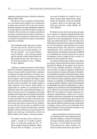 Marcela Tapia Ladino y Herminia Gonzálvez Torralbo342
segmento ocupacional menos valorado socialmente
(Parella 2003; 2004).
En todos los casos, las mujeres enviaron reme-
sas a sus familias para cumplir con el compromiso
asumido antes de partir. El uso de estos recursos
permitió responder a las responsabilidades familiares
y con ello atenuar el sacrificio de dejar a sus hijos en
Colombia. De esta forma, las mujeres percibieron
una mayor valoración por los logros económicos y
experimentaron un aumento en la autoestima, el cual
se evidenció al momento de evaluar su experiencia
migratoria en España.
Yo he trabajado mucho aquí, pero yo ahora
dos años que me fui, me hice la tercera
plantica, mi casa era de dos plantas y yo
iba con la ilusión… me recogí un dinero,
eran 27 millones… dos cosas que estando
aquí he logrado es darle la universidad a mi
hija, porque fueron cinco años que yo se
los di de universidad y la casa… (Madre,
42 años, Madrid).
Asimismo, se aprecia una mayor valoración por
parte de la familia no-migrante gracias al envío de
remesas, lo que incidió en que los hijos y parientes
le otorgasen un lugar destacado y un mayor reco-
nocimiento. Los recursos económicos producidos
por las mujeres, tanto al interior del hogar o como
fuera de él antes de la migración no eran valorados
por ellas ni por sus familias. En cambio cuando la
mujer migrante envió remesas desde España se
experimentó un cambio en la percepción de sus
familiares hacia ellas, especialmente porque acce-
dieron a mayores recursos comparados con los que
ganaban en Colombia antes de la partida. Este hecho
les permitió satisfacer las necesidades familiares
con más facilidad y hacer frente a situaciones que
requerían de mayor cantidad de dinero y, por tanto,
provocaron una mejora sustantiva de sus condicio-
nes de vida. En este escenario se reafirmó la idea
de mujer como la madre incondicional y altruista
dispuesta a hacer todo lo que sea necesario por sus
hijos/as, de modo que la valoración se dio en un
doble sentido, como madre y como proveedora.
Yo cuando vivía allí, yo iba a visitar a mi
madre y cuando yo le tocaba la puerta
decía: ‘ya viene ésta a joder otra vez’. Y
ahora cuando la llamo por teléfono: ‘Hijita
mía que Dios la bendiga’ (¿Y por qué
crees que ha habido ese cambio?) por el
dinero, porque ahora tengo dinero, tengo
formas de ayudarles, forma de mandarle
un dinero. Antes yo no tenía nada, nada.
Nada que ofrecerle a nadie (Madre, 40
años, Madrid).
En todos los casos el envío de remesas por parte
de las mujeres no significó empoderamiento para
ellas, pero sí una valoración distinta de sí mismas
respecto de la fase premigratoria. Si bien se pro-
dujo una reafirmación de los roles derivados de la
maternidad, la mayoría de las mujeres consideradas
en esta investigación experimentaron una mayor
satisfacción de logro. Esta situación se relaciona
especialmente con la experiencia migratoria, la
superación de los obstáculos encontrados en Madrid
y la posibilidad de concretar proyectos de mayor
envergadura como la compra de una vivienda o el
pago de la universidad de los hijos.
En cuanto al impacto que se aprecia más allá de
las remesas, llama la atención las nuevas relaciones
de pareja de algunas de las mujeres de la muestra.
De las nueve unidades familiares analizadas, en
cinco de ellas las mujeres migrantes establecieron
nuevas relaciones de pareja en España con hombres
no colombianos (europeos y latinoamericanos). Estas
relaciones se asumieron como una nueva oportunidad
en la vida de las madres migrantes, quienes valoraron
el apoyo, la compañía y la solidaridad que reciben de
sus nuevas parejas.También se apreció una búsqueda
de identidades masculinas no hegemónicas, es decir,
aquellasqueseconstituyencomomasculinidades-tipo
en el contexto de la sociedad colombiana (Viveros
2001). En este sentido, las mujeres migrantes ma-
nifestaron explícitamente su deseo de no volver a
establecer relaciones con hombres de su país debido
a las experiencias insatisfactorias que tuvieron con
ellos antes de migrar. La posibilidad de establecer un
nuevo tipo de relación con personas que reconocieran
su trabajo y fuesen activos en la realización de las
tareas domésticas fueron elementos centrales en la
valoración de la nueva relación.
… nunca creí que fuera a conocer eso, nunca
me imaginé que iba a tener alguien que me
quisiera, respetara y valorara. Como pareja
me siento realizada, porque en la intimidad
muy bien, a mí me había ido muy mal.
Como persona me valora, respeta y me
tiene en cuenta, hasta para lo que vamos a
 