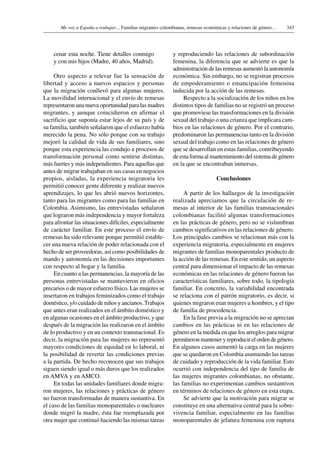 343Me voy a España a trabajar… Familias migrantes colombianas, remesas económicas y relaciones de género…
cenar esta noche. Tiene detalles conmigo
y con mis hijos (Madre, 40 años, Madrid).
Otro aspecto a relevar fue la sensación de
libertad y acceso a nuevos espacios y personas
que la migración conllevó para algunas mujeres.
La movilidad internacional y el envío de remesas
representaron una nueva oportunidad para las madres
migrantes, y aunque coincidieron en afirmar el
sacrificio que suponía estar lejos de su país y de
su familia, también señalaron que el esfuerzo había
merecido la pena. No sólo porque con su trabajo
mejoró la calidad de vida de sus familiares, sino
porque esta experiencia las condujo a procesos de
transformación personal como sentirse distintas,
más fuertes y más independientes. Para aquellas que
antes de migrar trabajaban en sus casas en negocios
propios, aisladas, la experiencia migratoria les
permitió conocer gente diferente y realizar nuevos
aprendizajes, lo que les abrió nuevos horizontes,
tanto para las migrantes como para las familias en
Colombia. Asimismo, las entrevistadas señalaron
que lograron más independencia y mayor fortaleza
para afrontar las situaciones difíciles, especialmente
de carácter familiar. En este proceso el envío de
remesas ha sido relevante porque permitió estable-
cer una nueva relación de poder relacionada con el
hecho de ser proveedoras, así como posibilidades de
mando y autonomía en las decisiones importantes
con respecto al hogar y la familia.
En cuanto a las permanencias, la mayoría de las
personas entrevistadas se mantuvieron en oficios
precarios o de mayor esfuerzo físico. Las mujeres se
insertaron en trabajos feminizados como el trabajo
doméstico, y/o cuidado de niños y ancianos.Trabajos
que antes eran realizados en el ámbito doméstico y
en algunas ocasiones en el ámbito productivo, y que
después de la migración las realizaron en el ámbito
de lo productivo y en un contexto transnacional. Es
decir, la migración para las mujeres no representó
mayores condiciones de equidad en lo laboral, ni
la posibilidad de revertir las condiciones previas
a la partida. De hecho reconocen que sus trabajos
siguen siendo igual o más duros que los realizados
en AMVA y en AMCO.
En todas las unidades familiares donde migra-
ron mujeres, las relaciones y prácticas de género
no fueron transformadas de manera sustantiva. En
el caso de las familias monoparentales o nucleares
donde migró la madre, ésta fue reemplazada por
otra mujer que continuó haciendo las mismas tareas
y reproduciendo las relaciones de subordinación
femenina, la diferencia que se advierte es que la
administración de las remesas aumentó la autonomía
económica. Sin embargo, no se registran procesos
de empoderamiento o emancipación femenina
inducida por la acción de las remesas.
Respecto a la socialización de los niños en los
distintos tipos de familias no se registró un proceso
que promoviese las transformaciones en la división
sexual del trabajo o una crianza que implicara cam-
bios en las relaciones de género. Por el contrario,
predominaron las permanencias tanto en la división
sexual del trabajo como en las relaciones de género
que se desarrollan en estas familias, contribuyendo
de esta forma al mantenimiento del sistema de género
en la que se encontraban inmersas.
Conclusiones
A partir de los hallazgos de la investigación
realizada apreciamos que la circulación de re-
mesas al interior de las familias transnacionales
colombianas facilitó algunas transformaciones
en las prácticas de género, pero no se vislumbran
cambios significativos en las relaciones de género.
Los principales cambios se relacionan más con la
experiencia migratoria, especialmente en mujeres
migrantes de familias monoparentales producto de
la acción de las remesas. En este sentido, un aspecto
central para dimensionar el impacto de las remesas
económicas en las relaciones de género fueron las
características familiares, sobre todo, la tipología
familiar. En concreto, la variabilidad encontrada
se relaciona con el patrón migratorio, es decir, si
quienes migraron eran mujeres u hombres, y el tipo
de familia de procedencia.
En la fase previa a la migración no se aprecian
cambios en las prácticas ni en las relaciones de
género en la medida en que los arreglos para migrar
permitieron mantener y reproducir el orden de género.
En algunos casos aumentó la carga en las mujeres
que se quedaron en Colombia asumiendo las tareas
de cuidado y reproducción de la vida familiar. Esto
ocurrió con independencia del tipo de familia de
las mujeres migrantes colombianas, no obstante,
las familias no experimentan cambios sustantivos
en términos de relaciones de género en esta etapa.
Se advierte que la motivación para migrar se
constituye en una alternativa central para la sobre-
vivencia familiar, especialmente en las familias
monoparentales de jefatura femenina con ruptura
 