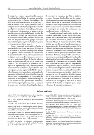 Marcela Tapia Ladino y Herminia Gonzálvez Torralbo344
de pareja. Las escasas expectativas laborales en
Colombia y la posibilidad de encontrar un trabajo
mejor remunerado en España favorecido por las
diferencias salariales alentaron la migración y el
envío de remesas.Así la migración internacional se
configuró en una estrategia que permitió concretar
los objetivos familiares, facilitado por la acción
de mujeres no-migrantes que se quedaron y que
permitieron dar continuidad a la vida familiar. En
este sentido se evidencia que los hombres o mujeres
provenientes de familias nucleares o extensas con-
taron con mayores alternativas, porque cuando no
prosperó el proyecto migratorio fue posible pensar
en el retorno como último recurso.
Una vez concretada la migración en España, se
mantuvo la diferenciación por género del impacto
de las remesas en migrantes y no migrantes.Aunque
no se aprecian cambios sustantivos en las relaciones
de género inducidas por las remesas económicas,
en algunos casos sí se observan nuevas recompen-
sas, y es aquí donde el tipo de familia adquiere
mayor protagonismo en la interpretación de estos
cambios. Tales recompensas se relacionan con el
impacto de la propia migración y por el acceso a los
nuevos recursos económicos, especialmente entre
las mujeres. Aunque la generalidad de las mujeres
colombianas se inserta en oficios feminizados, las
mayores posibilidades de inserción laboral permi-
tieron persistir en los propósitos de la migración. En
tales casos las recompensas tienen mayor impacto
en las mujeres-madres provenientes de familias
monoparentales por ruptura de pareja. La asunción
de la provisión económica desde España, el envío
de remesas y la certeza de que éstas se traducen
en mayor bienestar familiar hizo que las mujeres
migrantes ganasen en autoestima y valoración de sí
mismas. En el caso de los varones, si la migración
fue exitosa, ésta fue percibida como una extensión
del rol de proveedor, si fracasaron el expediente fue
el retorno para así intentar dar continuidad a ese
mandato de género en Colombia.
De esta forma, en el estudio de las familias vin-
culadas a la migración la triada género, migración y
remesas nos ha permitido observar que los aspectos
que afectan las relaciones de género se relacionan
más con el lugar de parentesco al interior de las
familias que con el potencial transformador que por
sí mismas pueden llegar a tener las remesas.Así se
evidencia que la situación familiar afecta al proyecto
migratorio, a las motivaciones para migrar e influye
en la selectividad de quién migra dentro de la unidad
doméstica. Por tanto, el lugar que les corresponde a
las remesas como un potencial transformador de las
relaciones de género está estrechamente vinculado a
la posición de género y parentesco de quien decide
partir.Asimismo, se observa que una vez producida
la migración el impacto del envío y uso de remesas
en las relaciones de género fue más notorio en las
familias monoparentales con jefatura femenina. Con
el tiempo algunas de estas familias establecieron
nuevas relaciones de pareja, en definitiva, nuevas
prácticas de género y parentesco que se tradujeron
en que el impacto de la circulación de las remesas se
relacionara con recompensas, entre ellas, un mayor
bienestar de la familia no-migrante y una mayor
valoración de las mujeres migrantes.
Referencias Citadas
Acker, J.  1990.  Hierarchies, jobs, bodies:A theory of gendered
organizations. Gender and Society 4 (2):139-158.
Alía, F.  2008.  Técnicas de Investigación para Historiadores.
Síntesis, Madrid.
Arendt, H.  2005.  La Condición Humana. Paidós, Barcelona.
Ariza, M.  2000.  Ya No Soy la que DejéAtrás... Mujeres Migrantes
en República Dominicana. Instituto de Investigaciones Sociales/
Editorial Plaza y Valdés, México D.F.
Ariza, M. y O. Oliveira  2001.  Familias en transición y marcos
conceptuales en redefinición. Papeles de Población 28:9-39.
Arriagada, I.  2002.  Cambios y desigualdad en las familias
latinoamericanas. Revista de la CEPAL 77:143-161.
  2007.  Las familias y su vinculación con los mercados.
En Género y cohesión social, editado por Judth Astellarra,
pp. 15-25. Fundación Carolina 16, Madrid.
Arroyo, M. C.  2009.  La Migración Internacional: Una Opción
Frente a la Pobreza. Impacto Socioeconómico de las Remesas
en el Área Metropolitana de La Paz. PIEB, La Paz.
Aurabell, G.  2000. Una propuesta de recorrido bibliográfico
por las migraciones femeninas en España. Papers 60:391-413.
Banco Mundial  2010. América Latina y el Caribe. http://
siteresources.worldbank.org/INTPROSPECTS/Resources/334934-
1199807908806/4549025-1214334216239/LAC.pdf(17dediciembre
de 2010).
Bardají, F.  2006.  Literatura sobre Inmigrantes en España.
MTAS, Madrid.
Boyd, M.  2006.  Women in International Migration: The Context
of Exit and Entry for Empowerment and Explotation. United
Nations, Toronto.
Boyd, M. y E. Grieco  2003.  Women and Migration: Incorporating
Gender into International Migration Theory Center for the Study
of Population Working Paper 35:98-139.
 