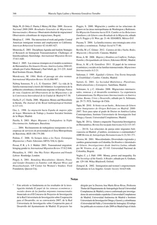 Marcela Tapia Ladino y Herminia Gonzálvez Torralbo346
Mejía,W., D. Ortiz, C. Puerta, J. Mena y M. Díaz  2009.  Encuesta
Nacional 2008-2009. Resultados Generales de Migraciones
Internacionales y Remesas. Observatorio distrital de migraciones/
Observatorio colombiano de migraciones, Bogotá.
Menjívar, C.  1999.  The intersection of work and gender: Central
American immigrant women and employment in California.
American Behavioral Scientist 42 (4):601-627.
Morawska, E.  2003.  DisciplinaryAgendas andAnalytic Strategies
of Research on Immigrant Transnationalism: Challenges of
Interdisciplinary Knowledge. International Migration Review
37:611-640.
Moré, I.  2005.  Las remesas irrumpen en el modelo económico
de Iberoamérica. En Anuario Elcano. América Latina 2004-05,
editado por Carlos Malamud y Paul Isbell, pp. 211-235. Ariel/
Real Instituto Elcano, Madrid.
Morokvasic, M.  1984.  Birds of passage are also women.
International Migration Review 18 (4):886-907.
Nyberg Sorensen, N. y L. E. Guarnizo  2007.  La vida de la
familia transnacional a través delAtlántico: la experiencia de la
población colombiana y dominicana migrante en Europa. Puntos
de vista. Cuaderno del Observatorio de las Migraciones y de
la Convivencia Intercultural de la Ciudad de Madrid 9:7-30.
Osella, F. y C. Osella  2000.  Migration, Money and Masculinity
in Kerala. The Journal of the Royal Anthropological Institute
6:117-133.
Oso, L. 1998. La migración hacia España de mujeres jefas
de hogar. Ministerio de Trabajo y Asuntos Sociales/ Instituto
de la Mujer, Madrid.
Parella, S.  2003.  Mujer, Migrante y Trabajadora: la Triple
Discriminación. Anthropos, Barcelona
  2004.  Reclutamiento de trabajadoras inmigrantes en las
empresas de servicios de proximidad en el Área Metropolitana
de Barcelona. REIS 108:179-200.
Pedone, C.  2006.  Tu Siempre Jalas a los Tuyos. Estrategias
Migratorias y Poder. Ediciones ABYA-YALA, Quito.
Pessar, P. R. y S. J. Mahler  2003. Transnational migration:
bringing gender in. International Migration Review 37:812-846.
Phizacklea, A.  1983.  One Way Ticket: Migration and Female
Labour. Routledge, London.
Pingol, A.  2001.  Remaking Masculinities: Identity, Power,
and Gender Dynamics in Families with Migrant Wives and
Househusbands. UP Center for Women’s Studies: Ford
Foundation, Quezon City.
Poggio, S.  2000.  Migración y cambio en las relaciones de
género en las áreas metropolitanas de Washington y Baltimore.
En Migración Femenina hacia EUA. Cambio en las Relaciones
Familiares y de Género como Resultado de la Migración, editado
por S. Poggio y O. Woo, pp. 21-46. EDAMEX, México D.F.
Puyana,Y.  2004.  La familia extensa: una estrategia ante crisis
sociales y económicas. Trabajo Social 6:77-86.
Revilla, M. y C. Gómez  2012.  Caminos de Ida y Vuelta. Redes,
Migración y Desarrollo. Catarata, Madrid.
Rivas,A. M.  2008.  Mujeres y Hombres en Conflicto. Trabajo,
Familia y Desigualdades de Género, Ediciones HOAC, Madrid.
Rivas, A. M. y H. Gonzálvez  2011.  El papel de las remesas
económicas y sociales en las familias transnacionales. Migraciones
Internacionales 6:2-21.
Saltzman, J.  1989.  Equidad y Género. Una Teoría Integrada
de Estabilidad y Cambio. Cátedra, Madrid.
Sartori, G.  2001.  La Sociedad Multiétnica. Pluralismo,
Multiculturalismo y Extranjeros. Santillana, Madrid.
Solimano, A. y C. Allendes  2008.  Migraciones internacio-
nales, remesas y el desarrollo económico. La experiencia
Latinoamericana. En Migraciones Internacionales en América
Latina. Booms, Crisis y Desarrollo, editado por A. Solimano,
pp. 29-73. FCE, Santiago de Chile.
Tapia, M.  2010.  YoVenía con un Sueño... Relaciones de Género
entre Inmigrantes de Origen Boliviano en Madrid. 2000-
2007. Tesis para optar al grado de Doctor en América Latina
Contemporánea, Instituto Universitario de Investigación José
Ortega y Gasset, Universidad Complutense, Madrid.
Tapia, M.  2011a.  Género y migración:Trayectorias Investigativas
en Iberoamérica. Revista Encrucijada Americana 4 (2):115-147.
  2011b.  Las relaciones de pareja entre migrantes boli-
vianos/as en Madrid: ¿Cambios, resistencias o continuidades?
AIBR Revista de Antropología Iberoamericana 6 (3):341-371.
Viveros, M.  2001.  Masculinidades. Diversidades regionales y
cambios generacionales en Colombia. En Hombres e Identidades
de Género. Investigaciones desde América Latina, editado
por M. Viveros, et al., pp. 37-143. Universidad Nacional de
Colombia, Bogotá.
Vogler, C. y J. Pahl  1999.  Money, power and inequality. En
The Sociology of the Family: A Reader, editado porA. Graham,
pp. 129-148. Wiley-Blackwell, Oxford.
Zentgraf, K.  2002.  Immigration and women’s empowerment:
Salvadorans in Los Angeles. Gender Society 16:625-646.
Notas
1	 Este artículo se fundamenta en los resultados de la inves-
tigación titulada El papel de las remesas económicas y
sociales dentro de las familias migrantes transnacionales
financiado en el II Concurso de Proyectos de Investigación
de la Red Universitaria de Investigación sobre Cooperación
para el Desarrollo, en su convocatoria 2007, de la Red
Universitaria de Investigación sobre Cooperación para el
Desarrollo del Ayuntamiento de Madrid. El proyecto fue
dirigido por la Doctora Ana María Rivas Rivas, Profesora
Titular del Departamento deAntropología Social Universidad
Complutense de Madrid y estuvo conformado por investiga-
doras de universidades españolas (Universidad Complutense
de Madrid, Universidad Autónoma de Madrid e Instituto
Universitario de Investigación Ortega y Gasset) y colombianas
(Universidad delValle y Universidad deAntioquia). El trabajo
fue publicado en extenso el año 2009 en Madrid bajo el título
 