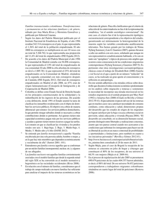347Me voy a España a trabajar… Familias migrantes colombianas, remesas económicas y relaciones de género…
Familias transnacionales colombianas. Transformaciones
y permanencias en las relaciones familiares y de género,
editado por Ana María Rivas y Herminia Gonzálvez y
publicado por Editorial Catarata.
2	 Según los datos del Padrón Municipal publicado por el
Instituto Nacional de Estadísticas de España, el año 1996
residían 542.314 extranjeros en el país, lo que representaba
el 1,36% del total de la población empadronada. El año
2008 los extranjeros se multiplicaron en casi 10 veces con
un total de 5.268.762, lo que representaba una proporción
del 11,4% del total de empadronados (INE España 2012).
3	 De acuerdo a los datos del Padrón Municipal el año 1996
la Comunidad de Madrid contaba con 94.896 extranjeros,
lo que representaba el 1,9% del total de empadronados de
esa comunidad. El año 2008 la cifra absoluta de extranjeros
se elevó a 1.005.381, lo que representó el 25% del total de
empadronados en la Comunidad de Madrid, situándose
en la segunda comunidad con más extranjeros después
de Cataluña (INE España 2012). Del total de extranjeros
empadronados en Madrid el año 2008, un 47% eran de
origen latinoamericano (Consejería de Inmigración y de
Cooperación de Madrid 2008).
4	 Colombia se define como Estado Social de Derecho basado
en los principios constitucionales de la solidaridad y la
redistribución de los ingresos de las personas. De acuerdo
a esta definición, desde 1991 el Estado asumió la tarea de
clasificar los inmuebles residenciales con el objeto de distri-
buir los servicios públicos. El objetivo era cobrar de manera
diferencial –por estratos– los servicios públicos domiciliarios,
lo que permite otorgar subsidios donde es necesario y cobrar
contribuciones donde es pertinente. Así quienes tienen más
capacidad económica pagan más por los servicios públicos
y ayudan a quienes tienen menos recursos a pagar las tarifas.
Los estratos en que se clasifican las viviendas y los predios
rurales son seis: 1. Bajo-bajo, 2. Bajo, 3. Medio-bajo, 4.
Medio, 5. Medio-alto y 6.Alto (DANE 2012).
5	 Se entiende por familia monoparental a aquella “Familia
encabezada por una sola persona adulta, hombre o mujer, y
en la que hay más miembros que dependen económicamente
y socialmente de ella” (Sartori 2001: 101).
6	 Entendemos por familia extensa aquellas que se conforman
por un núcleo familiar (monoparental, nuclear, etc.) y algunos
de sus allegados.
7	Las familias nucleares son aquellas familias corrientemente
asociadas con el modelo familiar que desde la segunda mitad
del siglo XIX se ha convertido en el modelo normativo y
hegemónico en las sociedades occidentales (Rivas 2008).
8	 En relación con el número de familias, consideramos que el
trabajo de campo realizado con nueve familias fue suficiente
para analizar el impacto de las remesas económicas en las
relaciones de género. Para ello clarificamos que el criterio de
selección de los entrevistados/as no fue el de la representación
estadística, “en el sentido sociológico convencional”. En
este caso, el criterio fue el de la representación tipológica
socioestructural correspondiente a los objetivos del estudio,
garantizando así mínimamente la heterogeneidad de la
muestra según las variables consideradas analíticamente
relevantes. Nos hemos guiado por los trabajos de Ninna
Nyberg Sorensen y Luis E. Guarnizo (2007), quienes llevaron
a cabo sus análisis con seis casos, señalando que aunque no
son representativos estadísticamente hablando, sí lo son en
tanto son “ejemplares” o típicos de procesos más amplios que
ocurren como consecuencia de las condiciones migratorias
contemporáneas (Nyberg Sorensen y Guarnizo 2007:9). Es
pertinente citar otras investigaciones socioantropológicas
clásicas como el trabajo de Elisabeth Bott (2008) Familia
y red Social en el que a partir de un número “reducido” de
casos, se ha realizado un gran aporte al conocimiento y la
reflexión en antropología.
9	 En este sentido adherimos a las miradas críticas sobre desa-
rrollo que discuten el reduccionismo económico predominante
en los análisis sobre migración y remesas y sostenemos
la necesidad de incorporar una mirada microsocial en los
estudios migratorios en el sentido propuesto por Max-Neef
(1992) y Amartya Sen (2000) (Citado en Revilla y Gómez
2012:39-41). Especialmente respecto del uso de las remesas
que en muchos casos van a satisfacer necesidades de consumo
cotidiano, como educación y salud, dimensiones propias
del desarrollo que los estados de origen de los migrantes
no logran satisfacer por la baja o escasa cobertura social en
previsión, salud, educación y vivienda (Puyana 2004). “El
desarrollo así concebido, en su dimensión humano-social,
permite distinguir entre libertades y realizaciones concretas,
asunto que nos parece central cuando nos acercamos a las
condiciones que enfrentan los inmigrantes para hacer uso de
su libertad de acción en un marco contextual de posibilidades
y oportunidades y limitaciones, pero también en cuanto a
sus iniciativas personales” (Revilla y Gómez 2012:41).
10	 http://www.businesscol.com/empresarial/tributarios/sala-
rio_minimo.htm consultado el 20 de enero de 2011.
11	 Según Mejía, para el caso de Bogotá la recepción de las
remesas se concentra en jefes de hogar y cónyuges que
constituyen el 80% de los receptores, de ese universo el
68,5% son mujeres (Mejía et al. 2009:44).
12	 En el proceso de regularización del año 2005 se presentaron
690.679 peticiones de las cuales 604.357 fueron admitidas,
es decir, el 88% del total. De ese universo 56.652 peticiones
correspondieron a trabajadores migrantes colombianos
situándose en cuarto lugar del total de peticiones (Kostova
2006).
 