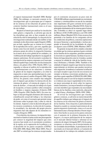 335Me voy a España a trabajar… Familias migrantes colombianas, remesas económicas y relaciones de género…
el espacio transnacional (Aurabell 2000; Bardají
2006). Sin embargo, es necesario avanzar en las
investigaciones que se preocupan por el impacto
de las remesas en las relaciones de género en un
contexto familiar transnacional como es el caso
de este trabajo.
Respecto al interés por analizar la vinculación
entre género y migración, se advierte que una de
las disciplinas que más se han ocupado de esta
relación ha sido laAntropología. La mayoría de las
investigaciones realizadas desde este ámbito se han
orientado en dos direcciones según Gregorio (2008),
por un lado, aquellas que se centran en el campo
de la reproducción social, y por otro, aquellas que
tienen como foco de interés el cambio social. Las
primeras ponen de relieve la migración femenina
en el marco de la crisis global de los cuidados y la
visibilización del trabajo reproductivo no pagado de
mujeres autóctonas. En tal escenario se produce la
inscripción de las mujeres migrantes en el mercado
laboral español bajo condiciones de discriminación
étnica y de género (Oso 1998; Parella 2003). Las
segundas se abocan al análisis de la reproducción
y transformaciones en las relaciones y sistemas
de género de las mujeres migrantes y en cómo la
migración es tanto una oportunidad para la conti-
nuidad como para el cambio (Gregorio 2008; Tapia
2011a). En general, estos estudios han indagado
por el impacto que produce la interacción de dos
sistemas de género –el sistema de origen y el sis-
tema de destino–, el mercado de trabajo en el país
de recepción y el marco jurídico sobre extranjería
en hombres y mujeres migrantes (Colectivo IOÉ
1998; Gregorio 1998; Parella 2003). En estos tra-
bajos se han privilegiado elementos del sistema de
estratificación sexual del trabajo y las relaciones
de poder, así como el escenario que permite tomar
decisiones sobre la propia vida y sobre la vida de
los demás. Aspectos como la decisión del gasto de
los recursos económicos, la elección de la pareja,
la sexualidad y las derivadas del propio proceso
migratorio han sido algunos de los elementos re-
visados (Gregorio 2008).
Con relación a las remesas y la migración inter-
nacional enAmérica Latina existe una preocupación
por conocer la magnitud del impacto que estos
recursos han tenido en el crecimiento económico
de la región, en la superación de la pobreza y en
el desarrollo de los países receptores (CEPAL/
CELADE 2006; Mejía 2004; Moré 2005). Para el
año 2007 se estimó que las remesas recepcionadas
por el continente alcanzaron un poco más de
US$ 60.000 millones experimentando un crecimiento
continuo y constituyéndose en una de las entradas
más importantes del gasto corriente de los países
latinoamericanos (Banco Mundial 2010). Entre los
principales destinatarios de las remesas para el mismo
año, Colombia se ubicó en segundo lugar detrás
de México (US$ 25.000 millones) con US$ 4.600
millones (Banco Mundial 2010). Estos recursos han
permitido a las familias de los emigrantes aliviar
las condiciones de pobreza, concretar aspiraciones
de mayor bienestar y oportunidades e incluso pro-
pender al desarrollo de las localidades de origen
en algunos casos (CEPAL 2006; Martínez 2003)9.
En general, la mayoría de los estudios coinciden
en señalar que las remesas aportan al gasto corriente
de las familias de los migrantes, permiten aumentar
la inversión en capital humano, facilitan el acceso a
bienes de larga duración como la vivienda y ayudan
a mejorar la calidad de vida de las familias recep-
toras (Solimano y Allendes 2008). También se ha
señalado el impacto negativo que tienen las remesas
especialmente en términos que pueden incentivar
más migración, la tendencia a aumentar la inflación
en el país receptor o que el uso de esos recursos no
siempre se destina a inversiones productivas, sino
más bien a gasto superfluo (CEPAL/CELADE 2006).
En particular, para el caso de las mujeres remitentes
se evidencia una mayor regularidad en los envíos,
un mayor porcentaje de envío sobre los ingresos
totales femeninos y un mayor beneficio en hogares
con más miembros que responden a las necesidades
básicas de las familias como nutrición, educación
y salud (Garay y Rodríguez 2005b; ONU 2006).
Al revisar las investigaciones que vinculan
género y remesas, se advierte un menor desarrollo
de aquellos trabajos que indagan por el impacto de
las remesas en las relaciones de género al interior
de las familias. Esta situación es particularmente
llamativa cuando se constata la persistencia de un
patrón migratorio feminizado, como es el caso de
latinoamericanas a Europa durante el boom migra-
torio. Este hecho se asocia en los países emisores
con el aumento de la jefatura femenina de los
hogares y la mayor participación de las mujeres
en el mercado laboral formal e informal en los
contextos de origen (Arriagada 2007). En los países
receptores se relaciona con el envejecimiento de
las sociedades desarrolladas, la permanencia de las
nacionales en el mercado laboral, y el aumento de
la demanda de los trabajos de cuidados (servicio
 