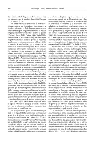 Marcela Tapia Ladino y Herminia Gonzálvez Torralbo336
doméstico, cuidado de personas dependientes, etc.)
en los contextos de destino (Comisión Europea
2004; Parella 2003).
En este escenario se verifica que las motivacio-
nes para migrar son coincidentes entre mujeres y
hombres migrantes, es decir, fundamentalmente con
fines laborales para luego enviar remesas al país de
origen y dar un mayor bienestar a quienes se quedan
(Curran y Saguy 2001; Pedone 2006; Tapia 2010).
El aumento de la proporción de mujeres en los flujos
migratorios llama la atención porque es frecuente
que las mujeres migrantes asuman el rol de provisión
económica de sus familias y por el impacto de las
remesas en las relaciones de género. Estos cambios
tienen sus antecedentes en las crisis económicas
del continente, lo que ha promovido la flexibilidad
laboral, una mayor cesantía para los hombres y el
crecimiento de la economía sumergida (CEPAL/
CELADE 2006).Asimismo, se registran cambios en
la familia que han dado lugar a un aumento de las
familias monoparentales femeninas, fenómeno que
explica la asunción activa de la provisión económica
familiar por parte de las mujeres (Arriagada 2002).
Los estudios que vinculan género y remesas
señalan que una vez que se concreta la migración y
se produce el acceso al mercado de trabajo laboral en
la sociedad receptora se produce, en algunos casos,
una mejora en la correlación de fuerzas de carácter
patriarcal y alteraciones en las relaciones de poder al
interior de las familias y de la pareja (Kribia 1990).
Aunque no es un proceso unidireccional, las investi-
gaciones que incluyen el género en la administración
de los recursos económicos señalan que la gestión
femenina del dinero no se convierte necesariamente
en más poder para las mujeres (Gregorio 1997) y
que existen otros factores que pueden tener mayor
peso; sin embargo, no se desestima su importancia
(Dema 2006, Vogler y Pahl 1999). Aspectos como
el tipo de relación de pareja y la historia familiar
previa a la migración son algunos elementos que
pueden marcar las diferencias.
En este panorama queda todavía por indagar
cuál es el impacto de las remesas en las relaciones
y prácticas de género en las familias vinculadas a
la migración (Giménez 2003; Gonzálvez 2010) o
familias transnacionales (Bryceson yVuorela 2002),
en las identidades y representaciones de género
de quienes migran y en sus entornos familiares y
sociales. Para mayor precisión de los conceptos
utilizados en este trabajo y sin pretender abundar
en la producción teórica sobre género, se entiende
por relaciones de género aquellos vínculos que se
construyen a partir de la diferencia sexual y las
definiciones sociales, culturales e históricas que
se derivan de lo femenino y lo masculino. Esas
relaciones se traducen en prácticas de género, es
decir, en comportamientos, actitudes y expecta-
tivas que hombres y mujeres realizan a partir de
las normas y representaciones de género (Boyd
2006). Un elemento central en estas interacciones
es el poder que se encuentra desigual y asimétri-
camente repartido en desmedro de las mujeres, lo
que produce relaciones de dependencia, sumisión
o subordinación (Acker 1990; De Barbieri 1992).
Por lo tanto, para el análisis social, el género
no es una adición, sino una parte integral de las
relaciones sociales que se expresa en la división del
trabajo, en la construcción de símbolos e imágenes,
en las interacciones entre mujeres y hombres y en
los componentes individuales de la identidad (Acker
1990). En este sentido es pertinente utilizar el con-
cepto de sistemas de género o estructura de género,
que remite a la totalidad de la organización social
y a los aspectos simbólicos, culturales y políticos,
contenidos en esas relaciones (De Barbieri 1992;
Saltzman 1989). Ello permite articular el sistema de
género con otros sistemas de desigualdad, como el
de clase, etnia o nacionalidad y dar una comprensión
más amplia del vínculo entre género y migración.
En lo que respecta a este trabajo adherimos a
la afirmación acuñada por Boyd y Grieco (2003)
que señala que el género es el principio organizador
de las migraciones en tanto las definiciones de lo
masculino y lo femenino afectan al proceso y al
resultado de la movilidad humana. De modo que
el análisis de las relaciones y prácticas de género
en contextos migratorios adquiere un lugar central
en el estudio de las familias transnacionales, puesto
que las condiciones en las que se toma la decisión
de partir y los patrones migratorios influyen en
dichas relaciones y éstas son afectadas por las
representaciones y prácticas de género.
De este modo, la relación entre migración y
género ocurre de forma conectada, en el entendido
que la migración influye en las relaciones y prácticas
de género que se dan en las unidades familiares, ya
sea afianzando las desigualdades o bien desafián-
dolas. Las investigaciones advierten que el patrón
femenino de la migración implica el intercambio de
responsabilidades de género de manera temporal o
permanente por parte de los hombres que se quedan
(Pingol 2001; Poggio 2000). El patrón masculino
 