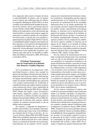 337Me voy a España a trabajar… Familias migrantes colombianas, remesas económicas y relaciones de género…
de la migración altera menos el reparto de tareas
y responsabilidades de género, pero en algunos
casos se aprecia una sobrecarga para las mujeres
no-migrantes (Hondagneu-Sotelo 1992) y en otros
se traduce en la reafirmación del mandato de provee-
dor en los varones o nuevos aprendizajes para los
varones (Osella y Osella 2000). Segundo, el género
influye en las expectativas y en las motivaciones que
tienen hombres y mujeres para migrar, aunque las
expectativas económicas pueden ser coincidentes,
las motivaciones se ajustan más a los mandatos y
representaciones de género (Tapia 2011b).Y tercero,
la variabilidad de género impacta en las familias de
lo/as migrantes y en los procesos de fragmentación
y reconfiguración familiar una vez que ocurre la
migración, desencadenando transformaciones o
permanencias en los significados de género y pa-
rentesco para cada uno de sus miembros a ambos
lados del Atlántico (Gonzálvez 2009, 2010; Rivas
y Gonzálvez 2011).
El Enfoque Transnacional
para la Comprensión de la Relación
entre Remesas y Familias Migrantes
En la actualidad las investigaciones sobre
movilidad humana y género han sumado los
aportes del paradigma transnacional que define la
migración como un proceso fluido y relacional que
no supone necesariamente ruptura con el país de
origen. El carácter interdisciplinar que caracteriza
a los estudios transnacionales ha visibilizado la
contribución teórica que implica analizar el género
como construcción social y activo organizador de
las migraciones (Morawska 2003; Pessar y Mahler
2003). Dentro del amplio corpus investigativo
sobre familia, migración y género, los estudios
más frecuentes se refieren al análisis de género en
familias transnacionales (Mahler y Pessar 2006:44);
mientras que la relación entre remesas, familia
y género en contextos transnacionales es aún un
ámbito menos explorado.
En concreto, y siguiendo los diagnósticos y
estudios sobre familia a nivel mundial y latinoame-
ricano, sabemos que lo que existe en la realidad es
una multiplicidad de formas de familia y de con-
vivencia (García y Rojas 2004; Jelin 2006; Puyana
2004). Esta variedad de situaciones se relaciona con
procesos de democratización de la vida cotidiana
actual y la extensión de derechos de las personas,
especialmente de las mujeres. Existe acuerdo
respecto de la interrelación de fenómenos cultura-
les, económicos y demográficos que han supuesto
transformaciones en las familias en el contexto
de procesos de modernización de las sociedades
latinoamericanas en un mundo globalizado. En
este escenario, uno de los aspectos más notorios de
los cambios sociales, especialmente en las últimas
décadas, se relaciona con la transformación del
papel de las mujeres al interior de las familias, la
disminución del número de hijos y el aumento de
las familias monoparentales femeninas, entre los
aspectos centrales. En esa conjunción de cambios
uno de los aspectos notables se relaciona con el
ingreso de las mujeres en el mercado de trabajo
y la tendencia a permanecer en él, ya no sólo en
tiempos de crisis como había ocurrido en el pasado,
sino más allá de los hijos y del matrimonio (Ariza
y Oliveira 2001; Chant y Craske 2003).
En este contexto de transformación de la fa-
milia, la migración internacional se ha constituido
cada vez más en una alternativa para quienes no
ven satisfechas sus expectativas económicas o de
mejora del bienestar familiar y personal en el país
de origen. Gracias a los abaratamientos del coste de
las comunicaciones, el acceso a redes migratorias
y las recurrentes crisis económicas y políticas en
Latinoamérica se ha creado, en varios casos, un es-
cenario propicio para que las mujeres y los hombres
ya no vean la vida como destino (Appadurai 2001)
y se planteen la migración como una estrategia
familiar de aumento de ingresos. Todo ello en un
contexto en que la corresidencia ya no es un crite-
rio de pertenencia a los hogares (Ariza y Oliveira
2001), por lo menos temporalmente.
Así las remesas constituyen el aspecto más
visible de la transnacionalidad en tanto mantienen
unidas a las familias vinculadas a la migración e
implican una inyección de dinero que les permiten
alcanzar un mayor bienestar. Las remesas, a diferencia
de otros recursos, son constantes y van directo a los
bolsillos de los beneficiarios sin pasar por burocra-
cias estatales y pueden suponer la diferencia entre
la indigencia y la pobreza (Arroyo 2009; CEPAL
2006).Asimismo estos recursos permiten alcanzar
una mejor calidad de vida de esas familias debido a
la posibilidad de iniciar pequeños emprendimien-
tos, acceder a la casa propia, mejorar el acceso a
la educación de los hijos e incluso repercutir en
las comunidades de origen a través de proyectos
de desarrollo (De la Torre y Alfaro 2007). En re-
sumen, el impacto de carácter transnacional sobre
 