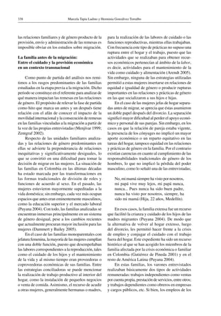 Marcela Tapia Ladino y Herminia Gonzálvez Torralbo338
las relaciones familiares y de género producto de la
provisión, envío y administración de las remesas es
imposible obviar en los estudios sobre migración.
La familia antes de la migración:
Entre el cuidado y la provisión económica
en un contexto transnacional
Como punto de partida del análisis nos remi-
timos a los rasgos predominantes de las familias
estudiadas en la etapa previa a la migración. Dicho
periodo se constituye en el referente para analizar de
qué manera impactan las remesas en las relaciones
de género. El propósito de relevar la fase de partida
como hito que marca un antes y un después tiene
relación con el afán de conocer el impacto de la
movilidad internacional y la consecución de remesas
en las familias vinculadas a la migración a partir de
la voz de las propias entrevistadas (Menjívar 1999;
Zentgraf 2002).
Respecto de las unidades familiares analiza-
das y las relaciones de género predominantes en
ellas se advierte la preponderancia de relaciones
inequitativas y significativamente desiguales, lo
que se convirtió en una dificultad para tomar la
decisión de migrar en las mujeres. La situación de
las familias en Colombia en las últimas décadas
ha estado marcada por las transformaciones en
las formas tradicionales de división de roles y
funciones de acuerdo al sexo. En el pasado, las
mujeres estuvieron mayormente supeditadas a la
vida doméstica; sin embargo, cada vez más ocupan
espacios que antes eran eminentemente masculinos,
como la educación superior y el mercado laboral
(Puyana 2004). Con todo, las familias analizadas se
encuentran inmersas principalmente en un sistema
de género desigual, pese a los cambios recientes
que actualmente procuran mayor inclusión para las
mujeres (Dammert y Bailey 2005).
En el caso de las familias monoparentales con
jefatura femenina, la mayoría de las mujeres cumplían
con una doble función, puesto que desempeñaban
las labores correspondientes a la reproducción, tales
como el cuidado de los hijos y el mantenimiento
de la vida y al mismo tiempo eran proveedoras o
coproveedoras económicas de sus familias. Entre
las estrategias conciliadoras se puede mencionar
la realización de trabajo productivo al interior del
hogar, como la instalación de pequeños negocios
o venta de comida.Asimismo, el recurso de acudir
a otras mujeres, generalmente hermanas o madres,
para la realización de las labores de cuidado o las
funciones reproductivas, mientras ellas trabajaban.
Con frecuencia este tipo de prácticas no supuso una
ruptura entre el hogar y el trabajo, puesto que las
actividades que se realizaban para obtener recur-
sos económicos pertenecían al ámbito de la labor,
es decir, actividades para el mantenimiento de la
vida como cuidado y alimentación (Arendt 2005).
Sin embargo, ninguna de las estrategias utilizadas
permitió a estas mujeres insertarse en relaciones de
equidad e igualdad de género o producir rupturas
importantes en las relaciones y prácticas de género
en las que socializaron a sus hijos e hijas.
En el caso de las mujeres jefas de hogar separa-
das antes de migrar, se aprecia que éstas asumieron
un doble papel después del divorcio. La separación
significó mayor dificultad al perder el apoyo econó-
mico y personal de sus parejas. Sin embargo, en los
casos en que la relación de pareja estaba vigente,
la presencia de los cónyuges no implicó un mayor
aporte económico o un reparto equitativo en las
tareas del hogar, tampoco equidad en las relaciones
y prácticas de género en la familia. Por el contrario
existían carencias en cuanto al cumplimiento de las
responsabilidades tradicionales de género de los
hombres, lo que no implicó la pérdida del poder
masculino, como lo señaló una de las entrevistadas;
No, mi mamá siempre ha visto por nosotros,
mi papá vive muy lejos, mi papá nunca,
nunca... Pues nunca ha sido buen padre,
nunca ha visto por nosotros, siempre, ha
sido mi mamá (Hija, 22 años, Medellín).
En esos casos, la familia extensa fue un recurso
que facilitó la crianza y cuidado de los hijos de las
madres migrantes (Puyana 2004). De modo que
la alternativa de volver al hogar extenso, luego
del divorcio, les permitió hacer frente a la crisis
de empleo y conjugar el cuidado con el trabajo
fuera del hogar. Este expediente ha sido un recurso
histórico al que se han acogido los miembros de la
familia afectada por la crisis económica o familiar
en Colombia (Gutiérrez de Pineda 2001) y en el
resto de América Latina (Puyana 2004).
En estas familias, los varones entrevistados
realizaban básicamente dos tipos de actividades
remuneradas: trabajos independientes como ventas
por cuenta propia, prestación de servicios, entre otros;
y trabajos dependientes como obreros en empresas
y cargos públicos, etc. Si bien, los empleos de los
 