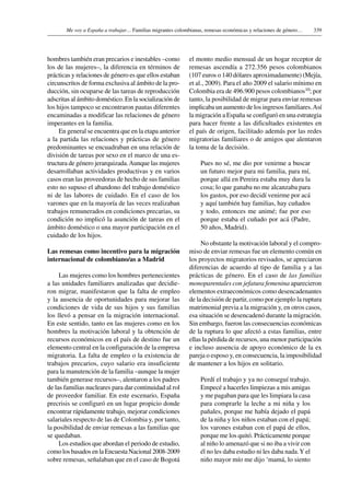 339Me voy a España a trabajar… Familias migrantes colombianas, remesas económicas y relaciones de género…
hombres también eran precarios e inestables –como
los de las mujeres–, la diferencia en términos de
prácticas y relaciones de género es que ellos estaban
circunscritos de forma exclusiva al ámbito de la pro-
ducción, sin ocuparse de las tareas de reproducción
adscritas al ámbito doméstico. En la socialización de
los hijos tampoco se encontraron pautas diferentes
encaminadas a modificar las relaciones de género
imperantes en la familia.
En general se encuentra que en la etapa anterior
a la partida las relaciones y prácticas de género
predominantes se encuadraban en una relación de
división de tareas por sexo en el marco de una es-
tructura de género jerarquizada.Aunque las mujeres
desarrollaban actividades productivas y en varios
casos eran las proveedoras de hecho de sus familias
esto no supuso el abandono del trabajo doméstico
ni de las labores de cuidado. En el caso de los
varones que en la mayoría de las veces realizaban
trabajos remunerados en condiciones precarias, su
condición no implicó la asunción de tareas en el
ámbito doméstico o una mayor participación en el
cuidado de los hijos.
Las remesas como incentivo para la migración
internacional de colombiano/as a Madrid
Las mujeres como los hombres pertenecientes
a las unidades familiares analizadas que decidie-
ron migrar, manifestaron que la falta de empleo
y la ausencia de oportunidades para mejorar las
condiciones de vida de sus hijos y sus familias
los llevó a pensar en la migración internacional.
En este sentido, tanto en las mujeres como en los
hombres la motivación laboral y la obtención de
recursos económicos en el país de destino fue un
elemento central en la configuración de la empresa
migratoria. La falta de empleo o la existencia de
trabajos precarios, cuyo salario era insuficiente
para la manutención de la familia –aunque la mujer
también generase recursos–, alentaron a los padres
de las familias nucleares para dar continuidad al rol
de proveedor familiar. En este escenario, España
precrisis se configuró en un lugar propicio donde
encontrar rápidamente trabajo, mejorar condiciones
salariales respecto de las de Colombia y, por tanto,
la posibilidad de enviar remesas a las familias que
se quedaban.
Los estudios que abordan el periodo de estudio,
como los basados en la Encuesta Nacional 2008-2009
sobre remesas, señalaban que en el caso de Bogotá
el monto medio mensual de un hogar receptor de
remesas ascendía a 272.356 pesos colombianos
(107 euros o 140 dólares aproximadamente) (Mejía,
et al., 2009). Para el año 2009 el salario mínimo en
Colombia era de 496.900 pesos colombianos10; por
tanto, la posibilidad de migrar para enviar remesas
implicaba un aumento de los ingresos familiares.Así
la migración a España se configuró en una estrategia
para hacer frente a las dificultades existentes en
el país de origen, facilitado además por las redes
migratorias familiares o de amigos que alentaron
la toma de la decisión.
Pues no sé, me dio por venirme a buscar
un futuro mejor para mi familia, para mí,
porque allá en Pereira estaba muy dura la
cosa; lo que ganaba no me alcanzaba para
los gastos, por eso decidí venirme por acá
y aquí también hay familias, hay cuñados
y todo, entonces me animé; fue por eso
porque estaba el cuñado por acá (Padre,
50 años, Madrid).
No obstante la motivación laboral y el compro-
miso de enviar remesas fue un elemento común en
los proyectos migratorios revisados, se apreciaron
diferencias de acuerdo al tipo de familia y a las
prácticas de género. En el caso de las familias
monoparentales con jefatura femenina aparecieron
elementos extraeconómicos como desencadenantes
de la decisión de partir, como por ejemplo la ruptura
matrimonial previa a la migración y, en otros casos,
esa situación se desencadenó durante la migración.
Sin embargo, fueron las consecuencias económicas
de la ruptura lo que afectó a estas familias, entre
ellas la pérdida de recursos, una menor participación
e incluso ausencia de apoyo económico de la ex
pareja o esposo y, en consecuencia, la imposibilidad
de mantener a los hijos en solitario.
Perdí el trabajo y ya no conseguí trabajo.
Empecé a hacerles limpiezas a mis amigas
y me pagaban para que les limpiara la casa
para comprarle la leche a mi niña y los
pañales, porque me había dejado el papá
de la niña y los niños estaban con el papá;
los varones estaban con el papá de ellos,
porque me los quitó. Prácticamente porque
al niño lo amenazó que si no iba a vivir con
él no les daba estudio ni les daba nada.Y el
niño mayor mío me dijo ‘mamá, lo siento
 