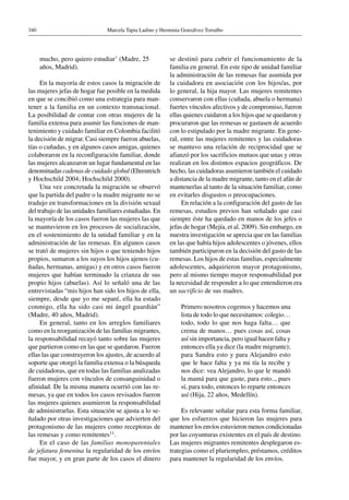 Marcela Tapia Ladino y Herminia Gonzálvez Torralbo340
mucho, pero quiero estudiar’ (Madre, 25
años, Madrid).
En la mayoría de estos casos la migración de
las mujeres jefas de hogar fue posible en la medida
en que se concibió como una estrategia para man-
tener a la familia en un contexto transnacional.
La posibilidad de contar con otras mujeres de la
familia extensa para asumir las funciones de man-
tenimiento y cuidado familiar en Colombia facilitó
la decisión de migrar. Casi siempre fueron abuelas,
tías o cuñadas, y en algunos casos amigas, quienes
colaboraron en la reconfiguración familiar, donde
las mujeres alcanzaron un lugar fundamental en las
denominadas cadenas de cuidado global (Ehrenreich
y Hochschild 2004; Hochschild 2000).
Una vez concretada la migración se observó
que la partida del padre o la madre migrante no se
tradujo en transformaciones en la división sexual
del trabajo de las unidades familiares estudiadas. En
la mayoría de los casos fueron las mujeres las que
se mantuvieron en los procesos de socialización,
en el sostenimiento de la unidad familiar y en la
administración de las remesas. En algunos casos
se trató de mujeres sin hijos o que teniendo hijos
propios, sumaron a los suyos los hijos ajenos (cu-
ñadas, hermanas, amigas) y en otros casos fueron
mujeres que habían terminado la crianza de sus
propio hijos (abuelas). Así lo señaló una de las
entrevistadas “mis hijos han sido los hijos de ella,
siempre, desde que yo me separé, ella ha estado
conmigo, ella ha sido casi mi ángel guardián”
(Madre, 40 años, Madrid).
En general, tanto en los arreglos familiares
como en la reorganización de las familias migrantes,
la responsabilidad recayó tanto sobre las mujeres
que partieron como en las que se quedaron. Fueron
ellas las que construyeron los ajustes, de acuerdo al
soporte que otorgó la familia extensa o la búsqueda
de cuidadoras, que en todas las familias analizadas
fueron mujeres con vínculos de consanguinidad o
afinidad. De la misma manera ocurrió con las re-
mesas, ya que en todos los casos revisados fueron
las mujeres quienes asumieron la responsabilidad
de administrarlas. Esta situación se ajusta a lo se-
ñalado por otras investigaciones que advierten del
protagonismo de las mujeres como receptoras de
las remesas y como remitentes11.
En el caso de las familias monoparentales
de jefatura femenina la regularidad de los envíos
fue mayor, y en gran parte de los casos el dinero
se destinó para cubrir el funcionamiento de la
familia en general. En este tipo de unidad familiar
la administración de las remesas fue asumida por
la cuidadora en asociación con los hijos/as, por
lo general, la hija mayor. Las mujeres remitentes
conservaron con ellas (cuñada, abuela o hermana)
fuertes vínculos afectivos y de compromiso, fueron
ellas quienes cuidaron a los hijos que se quedaron y
procuraron que las remesas se gastasen de acuerdo
con lo estipulado por la madre migrante. En gene-
ral, entre las mujeres remitentes y las cuidadoras
se mantuvo una relación de reciprocidad que se
afianzó por los sacrificios mutuos que unas y otras
realizan en los distintos espacios geográficos. De
hecho, las cuidadoras asumieron también el cuidado
a distancia de la madre migrante, tanto en el afán de
mantenerlas al tanto de la situación familiar, como
en evitarles disgustos o preocupaciones.
En relación a la configuración del gasto de las
remesas, estudios previos han señalado que casi
siempre éste ha quedado en manos de los jefes o
jefas de hogar (Mejía, et al. 2009). Sin embargo, en
nuestra investigación se aprecia que en las familias
en las que había hijos adolescentes o jóvenes, ellos
también participaron en la decisión del gasto de las
remesas. Los hijos de estas familias, especialmente
adolescentes, adquirieron mayor protagonismo,
pero al mismo tiempo mayor responsabilidad por
la necesidad de responder a lo que entendieron era
un sacrificio de sus madres.
Primero nosotros cogemos y hacemos una
lista de todo lo que necesitamos: colegio…
todo, todo lo que nos haga falta… que
crema de manos… pues cosas así, cosas
así sin importancia, pero igual hacen falta y
entonces ella ya dice (la madre migrante);
para Sandra esto y para Alejandro esto
que le hace falta y ya mi tía la recibe y
nos dice: vea Alejandro, lo que le mandó
la mamá para que gaste, para esto.., pues
sí, para todo, entonces lo reparte entonces
así (Hija, 22 años, Medellín).
Es relevante señalar para esta forma familiar,
que los esfuerzos que hicieron las mujeres para
mantener los envíos estuvieron menos condicionadas
por las coyunturas existentes en el país de destino.
Las mujeres migrantes remitentes desplegaron es-
trategias como el pluriempleo, préstamos, créditos
para mantener la regularidad de los envíos.
 