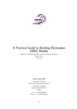 A Practical Guide to Building Ekranoplan
(WIG) Models
Prepared for the EAGES 2001 International Ground Eﬀect Symposium
Toulouse, France
June 2001
Graham Taylor MBA
Independent Consultant
Commercial and Business Management
102 Garratts Way High
Wycombe Bucks HP13 5XT
England
Tel : +44 (0)1494 461689
Oﬃce/fax : +44 (0)1494 510612
145
 