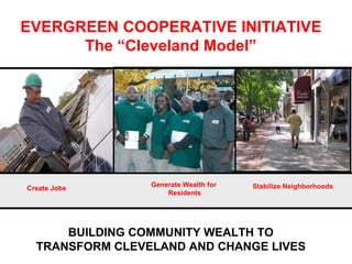 BUILDING COMMUNITY WEALTH TO TRANSFORM CLEVELAND AND CHANGE LIVES EVERGREEN COOPERATIVE INITIATIVE The “Cleveland Model” Create Jobs Generate Wealth for  Residents Stabilize Neighborhoods   