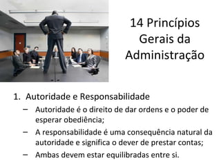 14 Princípios
                               Gerais da
                             Administração


1. Autoridade e Responsabilidade
  – Autoridade é o direito de dar ordens e o poder de
    esperar obediência;
  – A responsabilidade é uma consequência natural da
    autoridade e significa o dever de prestar contas;
  – Ambas devem estar equilibradas entre si.
 