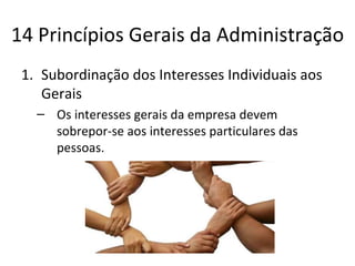 14 Princípios Gerais da Administração
 1. Subordinação dos Interesses Individuais aos
    Gerais
   – Os interesses gerais da empresa devem
     sobrepor-se aos interesses particulares das
     pessoas.
 
