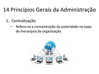 14 Princípios Gerais da Administração
 1. Centralização
   – Refere-se a concentração da autoridade no topo
     da hierarquia da organização.
 