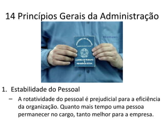 14 Princípios Gerais da Administração




1. Estabilidade do Pessoal
  – A rotatividade do pessoal é prejudicial para a eficiência
    da organização. Quanto mais tempo uma pessoa
    permanecer no cargo, tanto melhor para a empresa.
 