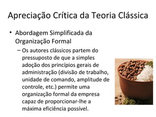 Apreciação Crítica da Teoria Clássica
• Abordagem Simplificada da
  Organização Formal
  – Os autores clássicos partem do
    pressuposto de que a simples
    adoção dos princípios gerais de
    administração (divisão de trabalho,
    unidade de comando, amplitude de
    controle, etc.) permite uma
    organização formal da empresa
    capaz de proporcionar-lhe a
    máxima eficiência possível.
 