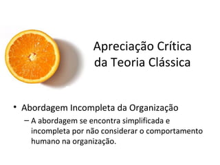 Apreciação Crítica
                    da Teoria Clássica


• Abordagem Incompleta da Organização
  – A abordagem se encontra simplificada e
    incompleta por não considerar o comportamento
    humano na organização.
 