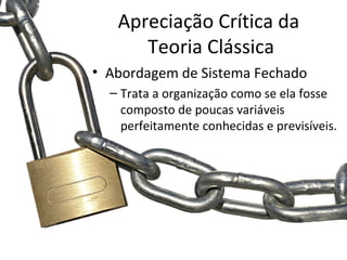 Apreciação Crítica da
      Teoria Clássica
• Abordagem de Sistema Fechado
  – Trata a organização como se ela fosse
    composto de poucas variáveis
    perfeitamente conhecidas e previsíveis.
 