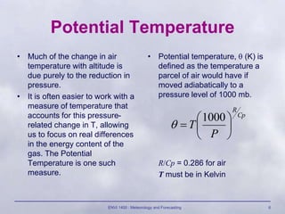 ENVI 1400 : Meteorology and Forecasting 6
Potential Temperature
• Much of the change in air
temperature with altitude is
due purely to the reduction in
pressure.
• It is often easier to work with a
measure of temperature that
accounts for this pressure-
related change in T, allowing
us to focus on real differences
in the energy content of the
gas. The Potential
Temperature is one such
measure.
• Potential temperature,  (K) is
defined as the temperature a
parcel of air would have if
moved adiabatically to a
pressure level of 1000 mb.
R/Cp = 0.286 for air
T must be in Kelvin
Cp
R
P
T 






1000

 
