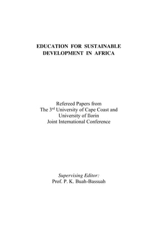 EDUCATION FOR SUSTAINABLE
DEVELOPMENT IN AFRICA
Refereed Papers from
The 3rd
University of Cape Coast and
University of Ilorin
Joint International Conference
Supervising Editor:
Prof. P. K. Buah-Bassuah
 