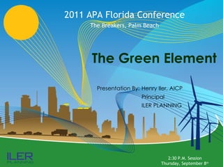 The Green Element 2011 APA Florida Conference The Breakers, Palm Beach Presentation By: Henry Iler, AICP Principal ILER PLANNING 2:30 P.M. Session Thursday, September 8 th 