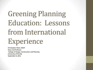 Greening Planning Education:  Lessons from International Experience Christopher Silver, FAICP Dean and Professor College of Design, Construction and Planning  University of Florida September 8, 2011 