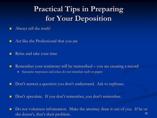 Practical Tips in Preparing for Your DepositionAlways tell the truth!Act like the Professional that you areRelax and take your timeRemember your testimony will be transcribed – you are creating a record Sarcastic responses and jokes do not translate well on paperDon’t answer a question you don’t understand.  Ask to rephrase.Don’t speculate.  If you don’t remember, you don’t remember.Do not volunteer information.  Make the attorney draw it out of you.  If he or she doesn’t, that’s their problem.10