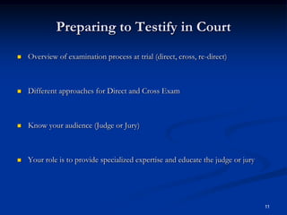 Preparing to Testify in CourtOverview of examination process at trial (direct, cross, re-direct)Different approaches for Direct and Cross ExamKnow your audience (Judge or Jury)Your role is to provide specialized expertise and educate the judge or jury11