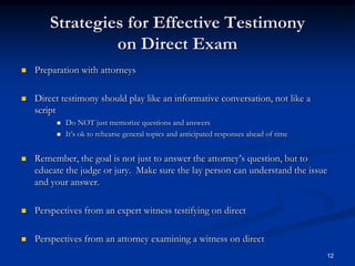Strategies for Effective Testimony on Direct ExamPreparation with attorneysDirect testimony should play like an informative conversation, not like a scriptDo NOT just memorize questions and answersIt’s ok to rehearse general topics and anticipated responses ahead of timeRemember, the goal is not just to answer the attorney’s question, but to educate the judge or jury.  Make sure the lay person can understand the issue and your answer.Perspectives from an expert witness testifying on directPerspectives from an attorney examining a witness on direct12