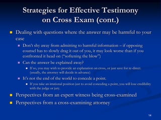 Strategies for Effective Testimony on Cross Exam (cont.)Dealing with questions where the answer may be harmful to your caseDon’t shy away from admitting to harmful information – if opposing counsel has to slowly drag it out of you, it may look worse than if you confronted it head on (“softening the blow”)  Can the answer be explained away?If so, you may wish to provide an explanation on cross, or just save for re-direct. (usually, the attorney will decide in advance)It’s not the end of the world to concede a point.If you take an irrational position just to avoid conceding a point, you will lose credibility with the judge or jury.Perspectives from an expert witness being cross-examinedPerspectives from a cross-examining attorney14