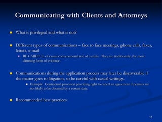 Communicating with Clients and AttorneysWhat is privileged and what is not?Different types of communications – face to face meetings, phone calls, faxes, letters, e-mailBE CAREFUL of casual conversational use of e-mails.  They are traditionally, the most damning form of evidence.Communications during the application process may later be discoverable if the matter goes to litigation, so be careful with casual writings.Example:  Contractual provision providing right to cancel an agreement if permits are not likely to be obtained by a certain date.Recommended best practices15