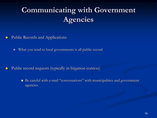Communicating with Government AgenciesPublic Records and Applications What you send to local governments is all public recordPublic record requests (typically in litigation context)Be careful with e-mail “conversations” with municipalities and government agencies.16