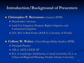 Introduction/Background of PresentersChristopher P. Benvenuto, Gunster (WPB)Shareholder/AttorneyLand Use Litigation, Property Rights Litigation, and Commercial LitigationJ.D., M.S. in Real Estate, B.S.B.A, University of FloridaCollene W. Walter, Urban Design Kilday Studios (WPB)Principal PlannerASLA, AICP, LEED APB.A. in Landscape Architecture, Cornell University; M.A. in Urban and Regional Planning, Florida Atlantic University2